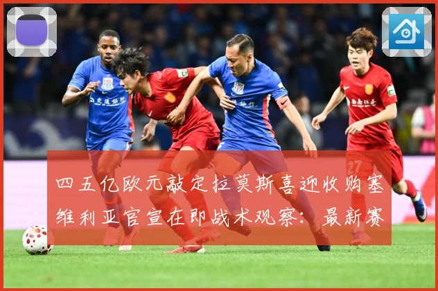 四五亿欧元敲定拉莫斯喜迎收购塞维利亚官宣在即战术观察：最新赛事动态与深度分析