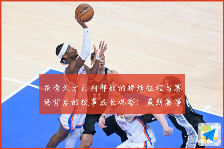 花滑天才瓦利耶娃的辉煌征程与赛场背后的故事成长观察：最新赛事动态与深度分析