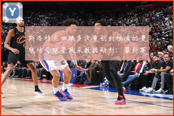 斯洛特点回顾多次重创利物浦的曼联传奇球星风采数据研判：最新赛事动态与深度分析
