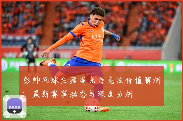 彭帅网球生涯高光与竞技价值解析：最新赛事动态与深度分析