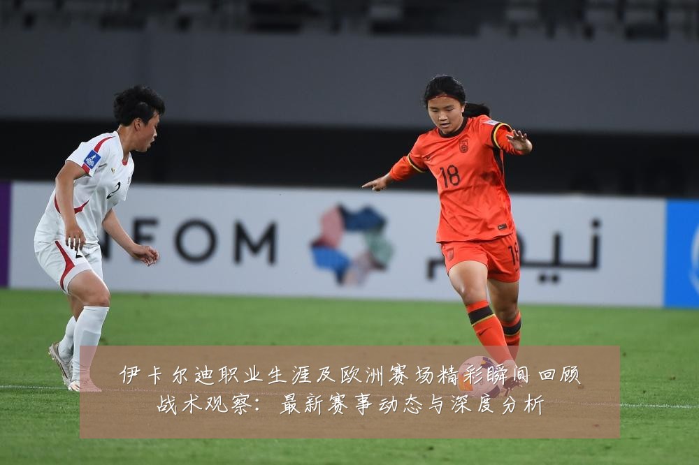 伊卡尔迪职业生涯及欧洲赛场精彩瞬间回顾战术观察:最新赛事动态与深度分析