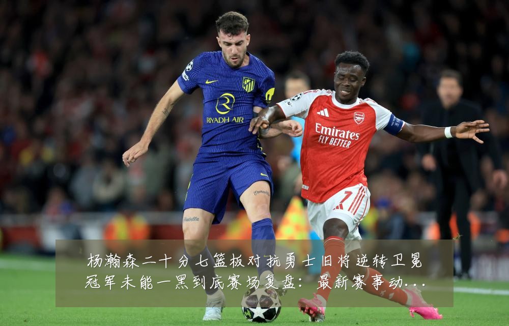 杨瀚森二十分七篮板对抗勇士旧将逆转卫冕冠军未能一黑到底赛场复盘:最新赛事动态与深度分析